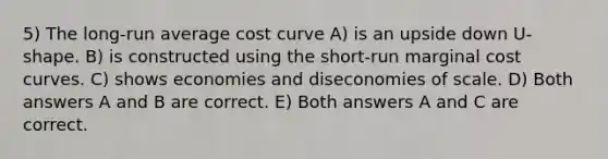 5) The long-run average cost curve A) is an upside down U-shape. B) is constructed using the short-run marginal cost curves. C) shows economies and diseconomies of scale. D) Both answers A and B are correct. E) Both answers A and C are correct.