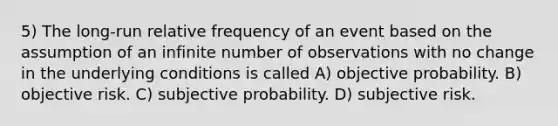 5) The long-run relative frequency of an event based on the assumption of an infinite number of observations with no change in the underlying conditions is called A) objective probability. B) objective risk. C) subjective probability. D) subjective risk.