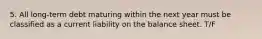 5. All long-term debt maturing within the next year must be classified as a current liability on the balance sheet. T/F