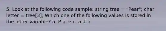 5. Look at the following code sample: string tree = "Pear"; char letter = tree[3]; Which one of the following values is stored in the letter variable? a. P b. e c. a d. r