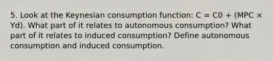 5. Look at the Keynesian consumption function: C = C0 + (MPC × Yd). What part of it relates to autonomous consumption? What part of it relates to induced consumption? Define autonomous consumption and induced consumption.