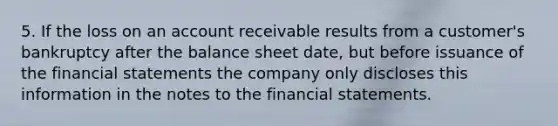 5. If the loss on an account receivable results from a customer's bankruptcy after the balance sheet date, but before issuance of the financial statements the company only discloses this information in the notes to the financial statements.