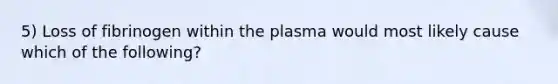 5) Loss of fibrinogen within the plasma would most likely cause which of the following?