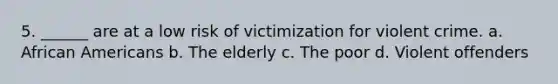 5. ______ are at a low risk of victimization for violent crime. a. African Americans b. The elderly c. The poor d. Violent offenders