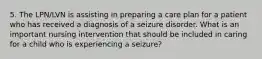 5. The LPN/LVN is assisting in preparing a care plan for a patient who has received a diagnosis of a seizure disorder. What is an important nursing intervention that should be included in caring for a child who is experiencing a seizure?