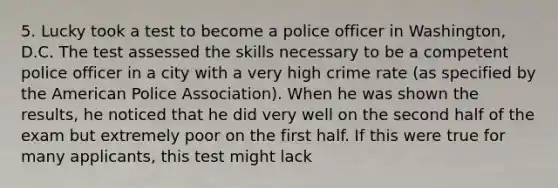 5. Lucky took a test to become a police officer in Washington, D.C. The test assessed the skills necessary to be a competent police officer in a city with a very high crime rate (as specified by the American Police Association). When he was shown the results, he noticed that he did very well on the second half of the exam but extremely poor on the first half. If this were true for many applicants, this test might lack