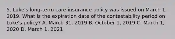 5. Luke's long-term care insurance policy was issued on March 1, 2019. What is the expiration date of the contestability period on Luke's policy? A. March 31, 2019 B. October 1, 2019 C. March 1, 2020 D. March 1, 2021