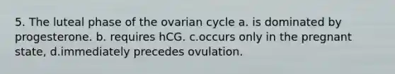 5. The luteal phase of the ovarian cycle a. is dominated by progesterone. b. requires hCG. c.occurs only in the pregnant state, d.immediately precedes ovulation.