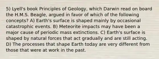 5) Lyell's book Principles of Geology, which Darwin read on board the H.M.S. Beagle, argued in favor of which of the following concepts? A) Earth's surface is shaped mainly by occasional catastrophic events. B) Meteorite impacts may have been a major cause of periodic mass extinctions. C) Earth's surface is shaped by natural forces that act gradually and are still acting. D) The processes that shape Earth today are very different from those that were at work in the past.