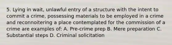 5. Lying in wait, unlawful entry of a structure with the intent to commit a crime, possessing materials to be employed in a crime and reconnoitering a place contemplated for the commission of a crime are examples of: A. Pre-crime prep B. Mere preparation C. Substantial steps D. Criminal solicitation