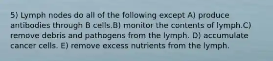 5) Lymph nodes do all of the following except A) produce antibodies through B cells.B) monitor the contents of lymph.C) remove debris and pathogens from the lymph. D) accumulate cancer cells. E) remove excess nutrients from the lymph.