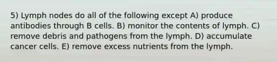 5) Lymph nodes do all of the following except A) produce antibodies through B cells. B) monitor the contents of lymph. C) remove debris and pathogens from the lymph. D) accumulate cancer cells. E) remove excess nutrients from the lymph.