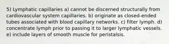 5) Lymphatic capillaries a) cannot be discerned structurally from cardiovascular system capillaries. b) originate as closed-ended tubes associated with blood capillary networks. c) filter lymph. d) concentrate lymph prior to passing it to larger lymphatic vessels. e) include layers of smooth muscle for peristalsis.