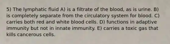 5) The lymphatic fluid A) is a filtrate of the blood, as is urine. B) is completely separate from the circulatory system for blood. C) carries both red and white blood cells. D) functions in adaptive immunity but not in innate immunity. E) carries a toxic gas that kills cancerous cells.