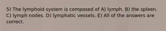 5) The lymphoid system is composed of A) lymph. B) the spleen. C) lymph nodes. D) lymphatic vessels. E) All of the answers are correct.