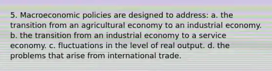 5. Macroeconomic policies are designed to address: a. the transition from an agricultural economy to an industrial economy. b. the transition from an industrial economy to a service economy. c. fluctuations in the level of real output. d. the problems that arise from international trade.