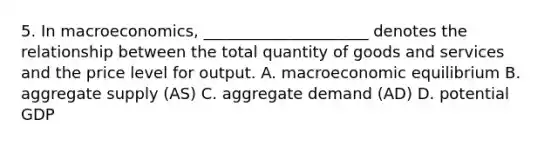 5. In macroeconomics, _____________________ denotes the relationship between the total quantity of goods and services and the price level for output. A. macroeconomic equilibrium B. aggregate supply (AS) C. aggregate demand (AD) D. potential GDP