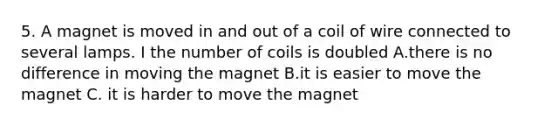 5. A magnet is moved in and out of a coil of wire connected to several lamps. I the number of coils is doubled A.there is no difference in moving the magnet B.it is easier to move the magnet C. it is harder to move the magnet