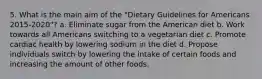 5. What is the main aim of the "Dietary Guidelines for Americans 2015-2020"? a. Eliminate sugar from the American diet b. Work towards all Americans switching to a vegetarian diet c. Promote cardiac health by lowering sodium in the diet d. Propose individuals switch by lowering the intake of certain foods and increasing the amount of other foods.