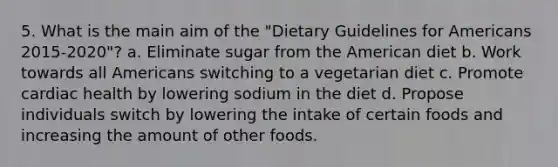 5. What is the main aim of the "Dietary Guidelines for Americans 2015-2020"? a. Eliminate sugar from the American diet b. Work towards all Americans switching to a vegetarian diet c. Promote cardiac health by lowering sodium in the diet d. Propose individuals switch by lowering the intake of certain foods and increasing the amount of other foods.