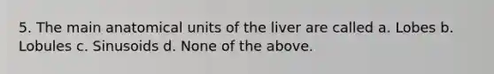 5. The main anatomical units of the liver are called a. Lobes b. Lobules c. Sinusoids d. None of the above.