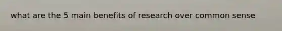 what are the 5 main benefits of research over common sense