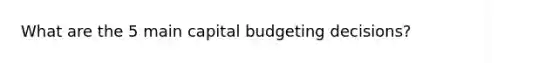 What are the 5 main capital budgeting decisions?