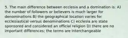 5. The main difference between ecclesia and a domination is: A) the number of followers or believers is much larger for denominations B) the geographical location varies for ecclesiastical versus denominations C) ecclesia are state sponsored and considered an official religion D) there are no important differences; the terms are interchangeable