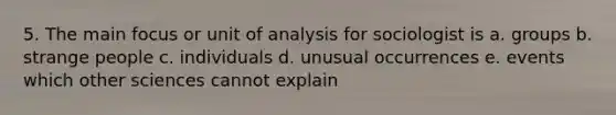 5. The main focus or unit of analysis for sociologist is a. groups b. strange people c. individuals d. unusual occurrences e. events which other sciences cannot explain