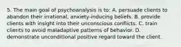 5. The main goal of psychoanalysis is to: A. persuade clients to abandon their irrational, anxiety-inducing beliefs. B. provide clients with insight into their unconscious conflicts. C. train clients to avoid maladaptive patterns of behavior. D. demonstrate unconditional positive regard toward the client.