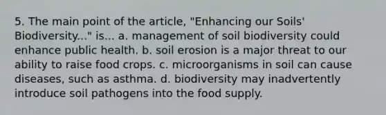 5. The main point of the article, "Enhancing our Soils' Biodiversity..." is... a. management of soil biodiversity could enhance public health. b. soil erosion is a major threat to our ability to raise food crops. c. microorganisms in soil can cause diseases, such as asthma. d. biodiversity may inadvertently introduce soil pathogens into the food supply.