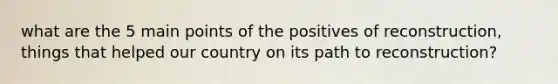 what are the 5 main points of the positives of reconstruction, things that helped our country on its path to reconstruction?