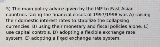 5) The main policy advice given by the IMF to East Asian countries facing the financial crises of 1997/1998 was A) raising their domestic interest rates to stabilize the collapsing currencies. B) using their monetary and fiscal policies alone. C) use capital controls. D) adopting a flexible exchange rate system. E) adopting a fixed exchange rate system.