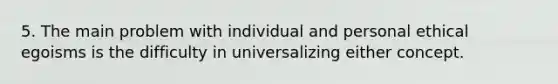 5. The main problem with individual and personal ethical egoisms is the difficulty in universalizing either concept.