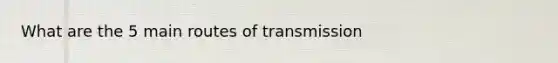 What are the 5 main routes of transmission