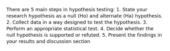 There are 5 main steps in hypothesis testing: 1. State your research hypothesis as a null (Ho) and alternate (Ha) hypothesis. 2. Collect data in a way designed to test the hypothesis. 3. Perform an appropriate statistical test. 4. Decide whether the null hypothesis is supported or refuted. 5. Present the findings in your results and discussion section