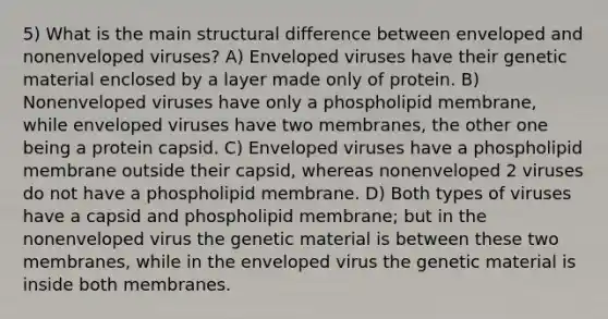 5) What is the main structural difference between enveloped and nonenveloped viruses? A) Enveloped viruses have their genetic material enclosed by a layer made only of protein. B) Nonenveloped viruses have only a phospholipid membrane, while enveloped viruses have two membranes, the other one being a protein capsid. C) Enveloped viruses have a phospholipid membrane outside their capsid, whereas nonenveloped 2 viruses do not have a phospholipid membrane. D) Both types of viruses have a capsid and phospholipid membrane; but in the nonenveloped virus the genetic material is between these two membranes, while in the enveloped virus the genetic material is inside both membranes.