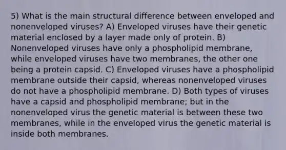 5) What is the main structural difference between enveloped and nonenveloped viruses? A) Enveloped viruses have their genetic material enclosed by a layer made only of protein. B) Nonenveloped viruses have only a phospholipid membrane, while enveloped viruses have two membranes, the other one being a protein capsid. C) Enveloped viruses have a phospholipid membrane outside their capsid, whereas nonenveloped viruses do not have a phospholipid membrane. D) Both types of viruses have a capsid and phospholipid membrane; but in the nonenveloped virus the genetic material is between these two membranes, while in the enveloped virus the genetic material is inside both membranes.