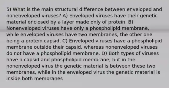 5) What is the main structural difference between enveloped and nonenveloped viruses? A) Enveloped viruses have their genetic material enclosed by a layer made only of protein. B) Nonenveloped viruses have only a phospholipid membrane, while enveloped viruses have two membranes, the other one being a protein capsid. C) Enveloped viruses have a phospholipid membrane outside their capsid, whereas nonenveloped viruses do not have a phospholipid membrane. D) Both types of viruses have a capsid and phospholipid membrane; but in the nonenveloped virus the genetic material is between these two membranes, while in the enveloped virus the genetic material is inside both membranes