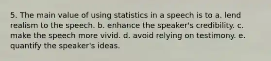 5. The main value of using statistics in a speech is to a. lend realism to the speech. b. enhance the speaker's credibility. c. make the speech more vivid. d. avoid relying on testimony. e. quantify the speaker's ideas.