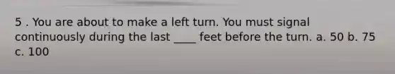 5 . You are about to make a left turn. You must signal continuously during the last ____ feet before the turn. a. 50 b. 75 c. 100