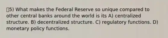 5) What makes the Federal Reserve so unique compared to other central banks around the world is its A) centralized structure. B) decentralized structure. C) regulatory functions. D) <a href='https://www.questionai.com/knowledge/kEE0G7Llsx-monetary-policy' class='anchor-knowledge'>monetary policy</a> functions.