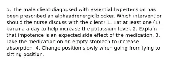 5. The male client diagnosed with essential hypertension has been prescribed an alphaadrenergic blocker. Which intervention should the nurse discuss with the client? 1. Eat at least one (1) banana a day to help increase the potassium level. 2. Explain that impotence is an expected side effect of the medication. 3. Take the medication on an empty stomach to increase absorption. 4. Change position slowly when going from lying to sitting position.