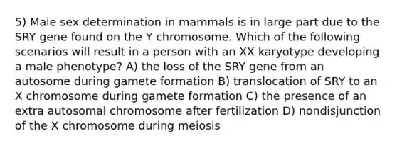 5) Male sex determination in mammals is in large part due to the SRY gene found on the Y chromosome. Which of the following scenarios will result in a person with an XX karyotype developing a male phenotype? A) the loss of the SRY gene from an autosome during gamete formation B) translocation of SRY to an X chromosome during gamete formation C) the presence of an extra autosomal chromosome after fertilization D) nondisjunction of the X chromosome during meiosis