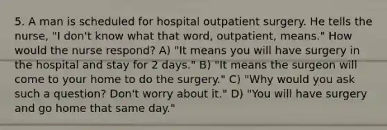 5. A man is scheduled for hospital outpatient surgery. He tells the nurse, "I don't know what that word, outpatient, means." How would the nurse respond? A) "It means you will have surgery in the hospital and stay for 2 days." B) "It means the surgeon will come to your home to do the surgery." C) "Why would you ask such a question? Don't worry about it." D) "You will have surgery and go home that same day."