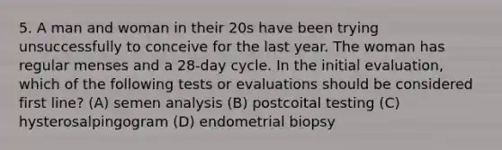 5. A man and woman in their 20s have been trying unsuccessfully to conceive for the last year. The woman has regular menses and a 28-day cycle. In the initial evaluation, which of the following tests or evaluations should be considered first line? (A) semen analysis (B) postcoital testing (C) hysterosalpingogram (D) endometrial biopsy