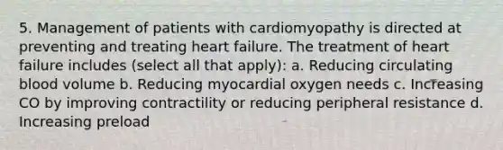 5. Management of patients with cardiomyopathy is directed at preventing and treating heart failure. The treatment of heart failure includes (select all that apply): a. Reducing circulating blood volume b. Reducing myocardial oxygen needs c. Increasing CO by improving contractility or reducing peripheral resistance d. Increasing preload