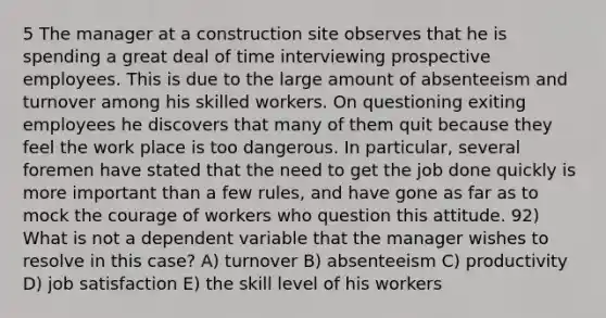 5 The manager at a construction site observes that he is spending a great deal of time interviewing prospective employees. This is due to the large amount of absenteeism and turnover among his skilled workers. On questioning exiting employees he discovers that many of them quit because they feel the work place is too dangerous. In particular, several foremen have stated that the need to get the job done quickly is more important than a few rules, and have gone as far as to mock the courage of workers who question this attitude. 92) What is not a dependent variable that the manager wishes to resolve in this case? A) turnover B) absenteeism C) productivity D) job satisfaction E) the skill level of his workers