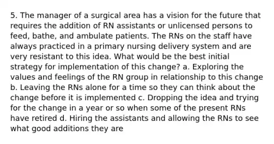 5. The manager of a surgical area has a vision for the future that requires the addition of RN assistants or unlicensed persons to feed, bathe, and ambulate patients. The RNs on the staff have always practiced in a primary nursing delivery system and are very resistant to this idea. What would be the best initial strategy for implementation of this change? a. Exploring the values and feelings of the RN group in relationship to this change b. Leaving the RNs alone for a time so they can think about the change before it is implemented c. Dropping the idea and trying for the change in a year or so when some of the present RNs have retired d. Hiring the assistants and allowing the RNs to see what good additions they are