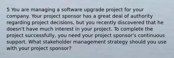 5 You are managing a software upgrade project for your company. Your project sponsor has a great deal of authority regarding project decisions, but you recently discovered that he doesn't have much interest in your project. To complete the project successfully, you need your project sponsor's continuous support. What stakeholder management strategy should you use with your project sponsor?